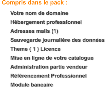 	Votre nom de domaine 	H�bergement professionnel 	Adresses mails (1) 	Sauvegarde journali�re des donn�es 	Theme ( 1 ) Licence  	Mise en ligne de votre catalogue 	Administration partie vendeur 	R�f�rencement Professionnel 	Module bancaire    Compris dans le pack :